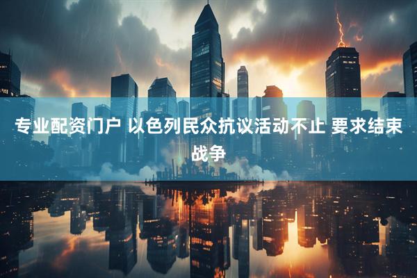 专业配资门户 以色列民众抗议活动不止 要求结束战争