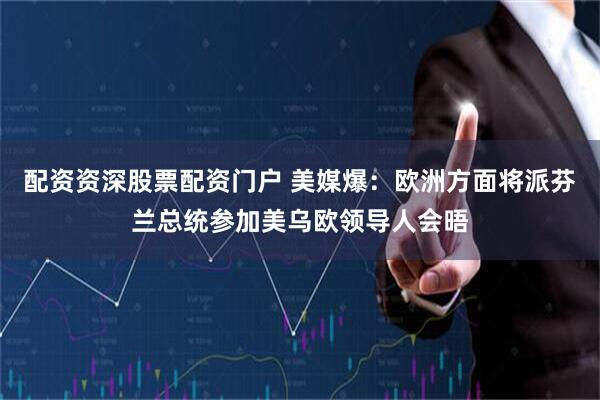 配资资深股票配资门户 美媒爆：欧洲方面将派芬兰总统参加美乌欧领导人会晤