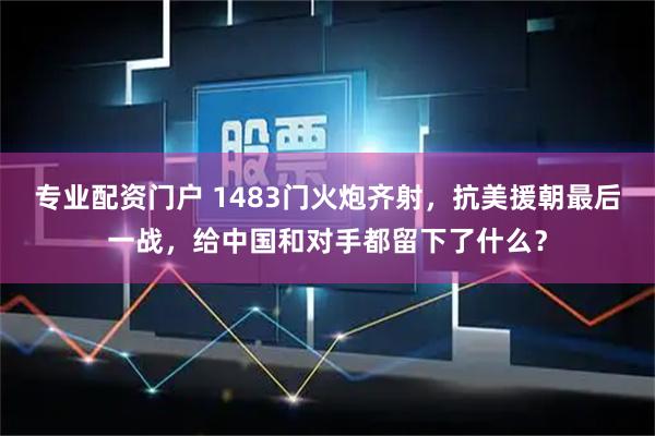 专业配资门户 1483门火炮齐射，抗美援朝最后一战，给中国和对手都留下了什么？