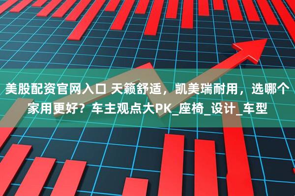 美股配资官网入口 天籁舒适，凯美瑞耐用，选哪个家用更好？车主观点大PK_座椅_设计_车型