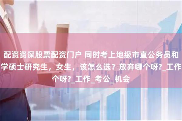 配资资深股票配资门户 同时考上地级市直公务员和陕西师范大学硕士研究生，女生，该怎么选？放弃哪个呀?_工作_考公_机会