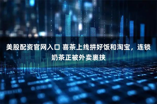 美股配资官网入口 喜茶上线拼好饭和淘宝，连锁奶茶正被外卖裹挟