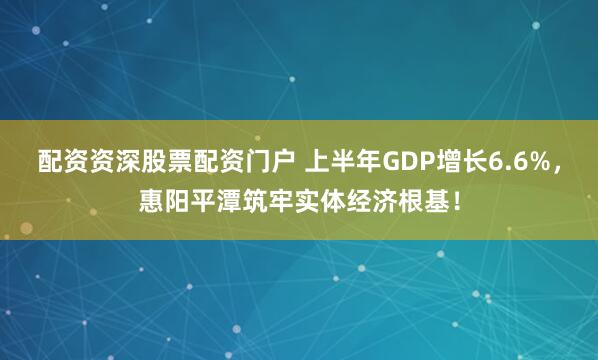 配资资深股票配资门户 上半年GDP增长6.6%，惠阳平潭筑牢实体经济根基！