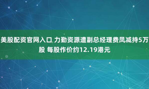 美股配资官网入口 力勤资源遭副总经理费凤减持5万股 每股作价约12.19港元