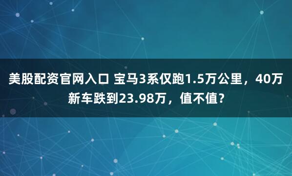 美股配资官网入口 宝马3系仅跑1.5万公里，40万新车跌到23.98万，值不值？