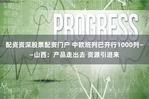 配资资深股票配资门户 中欧班列已开行1000列——山西：产品走出去 资源引进来