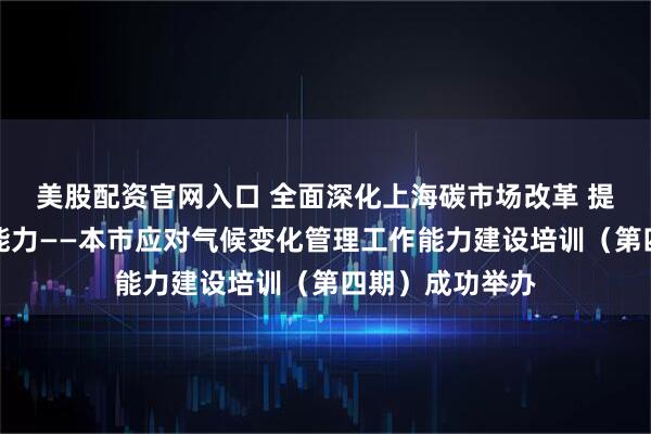 美股配资官网入口 全面深化上海碳市场改革 提升碳市场管理能力——本市应对气候变化管理工作能力建设培训（第四期）成功举办