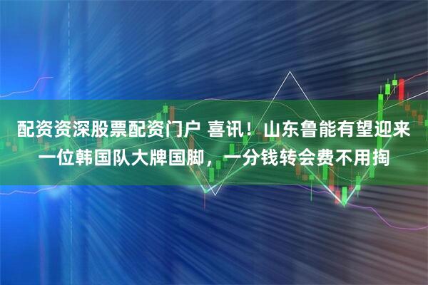 配资资深股票配资门户 喜讯！山东鲁能有望迎来一位韩国队大牌国脚，一分钱转会费不用掏