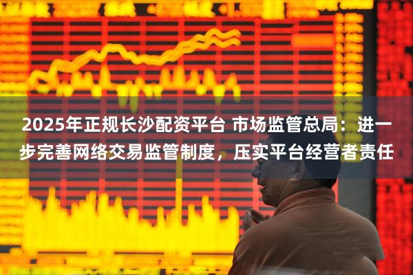 2025年正规长沙配资平台 市场监管总局：进一步完善网络交易监管制度，压实平台经营者责任