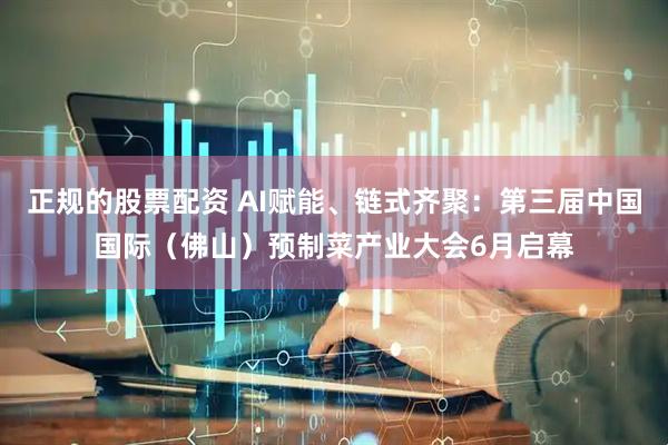 正规的股票配资 AI赋能、链式齐聚：第三届中国国际（佛山）预制菜产业大会6月启幕