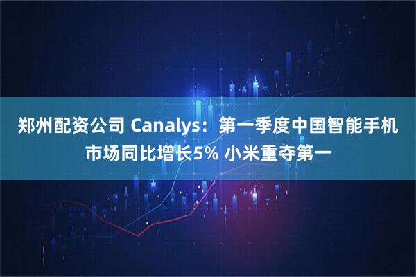 郑州配资公司 Canalys：第一季度中国智能手机市场同比增长5% 小米重夺第一