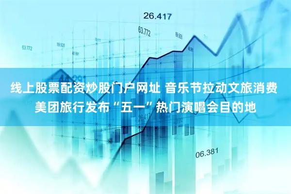 线上股票配资炒股门户网址 音乐节拉动文旅消费 美团旅行发布“五一”热门演唱会目的地