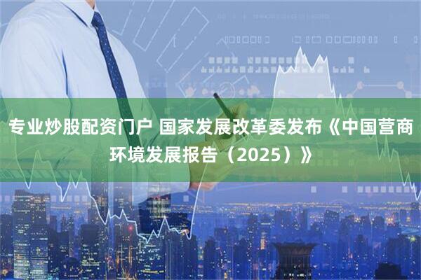 专业炒股配资门户 国家发展改革委发布《中国营商环境发展报告（2025）》