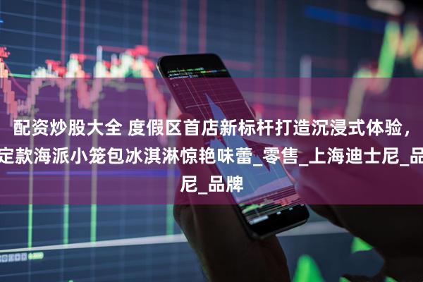 配资炒股大全 度假区首店新标杆打造沉浸式体验，限定款海派小笼包冰淇淋惊艳味蕾_零售_上海迪士尼_品牌