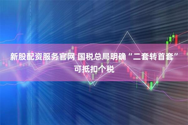 新股配资服务官网 国税总局明确“二套转首套”可抵扣个税