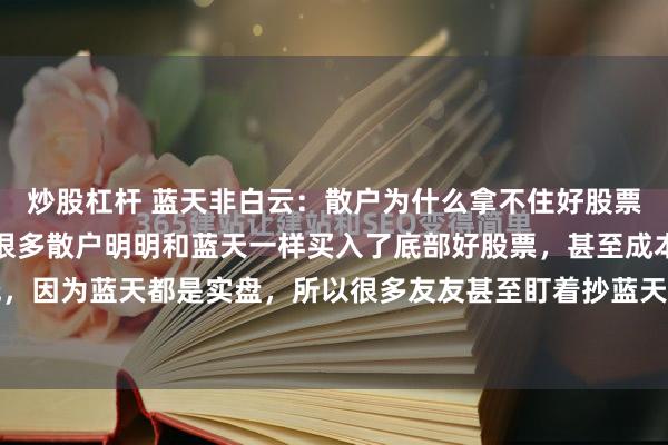 炒股杠杆 蓝天非白云：散户为什么拿不住好股票？无它，太追求收益了很多散户明明和蓝天一样买入了底部好股票，甚至成本比蓝天还要低，因为蓝天都是实盘，所以很多友友甚至盯着抄蓝天底，可最后结果往往大相径庭？为什么...