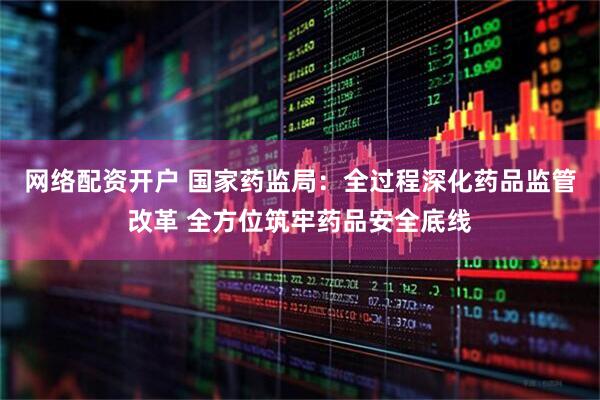 网络配资开户 国家药监局：全过程深化药品监管改革 全方位筑牢药品安全底线