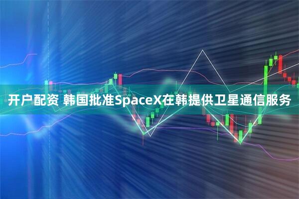 开户配资 韩国批准SpaceX在韩提供卫星通信服务