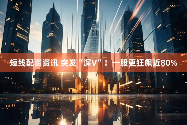 短线配资资讯 突发“深V”！一股更狂飙近80%