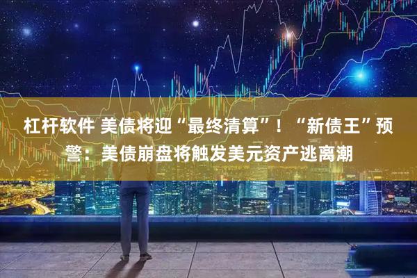 杠杆软件 美债将迎“最终清算”！“新债王”预警：美债崩盘将触发美元资产逃离潮