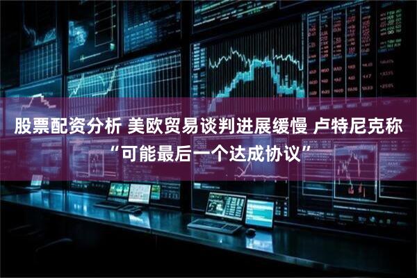 股票配资分析 美欧贸易谈判进展缓慢 卢特尼克称“可能最后一个达成协议”