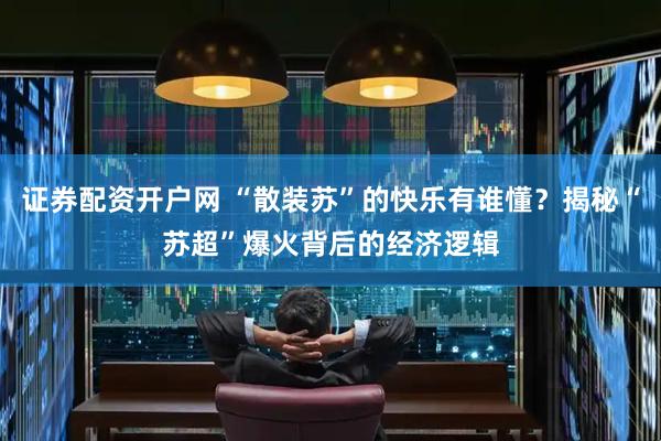 证券配资开户网 “散装苏”的快乐有谁懂？揭秘“苏超”爆火背后的经济逻辑