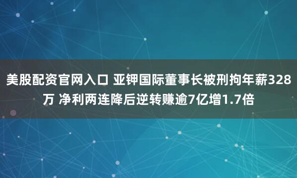 美股配资官网入口 亚钾国际董事长被刑拘年薪328万 净利两连降后逆转赚逾7亿增1.7倍