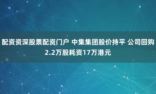 配资资深股票配资门户 中集集团股价持平 公司回购2.2万股耗资17万港元