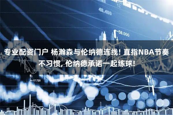 专业配资门户 杨瀚森与伦纳德连线! 直指NBA节奏不习惯, 伦纳德承诺一起练球!