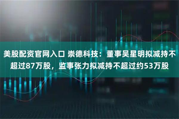 美股配资官网入口 崇德科技：董事吴星明拟减持不超过87万股，监事张力拟减持不超过约53万股