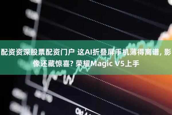 配资资深股票配资门户 这AI折叠屏手机薄得离谱, 影像还藏惊喜? 荣耀Magic V5上手