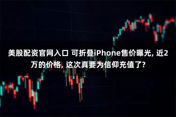 美股配资官网入口 可折叠iPhone售价曝光, 近2万的价格, 这次真要为信仰充值了?