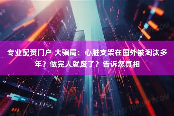 专业配资门户 大骗局：心脏支架在国外被淘汰多年？做完人就废了？告诉您真相