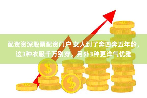 配资资深股票配资门户 女人到了奔四奔五年龄，这3种衣服千万别穿，另外3种更洋气优雅