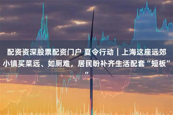 配资资深股票配资门户 夏令行动｜上海这座远郊小镇买菜远、如厕难，居民盼补齐生活配套“短板”