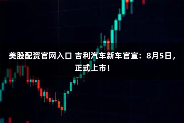 美股配资官网入口 吉利汽车新车官宣：8月5日，正式上市！