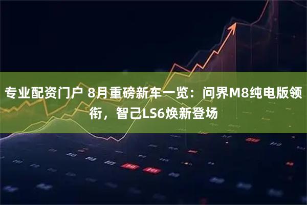 专业配资门户 8月重磅新车一览：问界M8纯电版领衔，智己LS6焕新登场