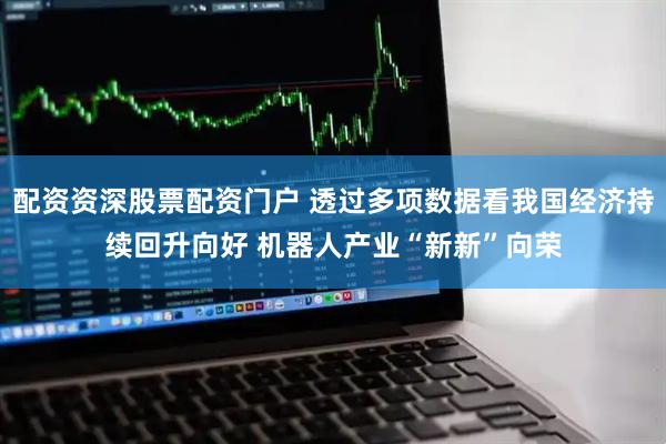 配资资深股票配资门户 透过多项数据看我国经济持续回升向好 机器人产业“新新”向荣