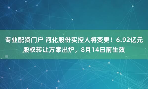 专业配资门户 河化股份实控人将变更！6.92亿元股权转让方案出炉，8月14日前生效