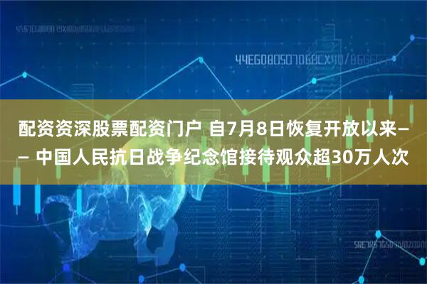 配资资深股票配资门户 自7月8日恢复开放以来—— 中国人民抗日战争纪念馆接待观众超30万人次
