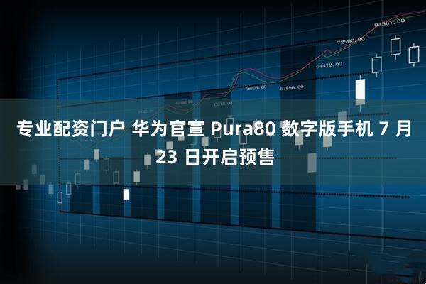 专业配资门户 华为官宣 Pura80 数字版手机 7 月 23 日开启预售