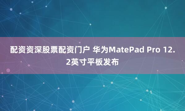 配资资深股票配资门户 华为MatePad Pro 12.2英寸平板发布