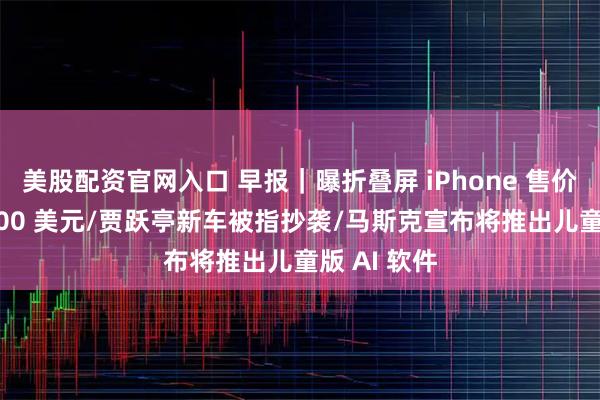 美股配资官网入口 早报｜曝折叠屏 iPhone 售价不低于 2000 美元/贾跃亭新车被指抄袭/马斯克宣布将推出儿童版 AI 软件