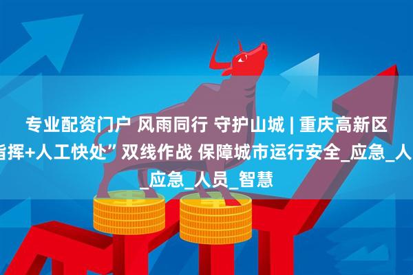 专业配资门户 风雨同行 守护山城 | 重庆高新区“数字指挥+人工快处”双线作战 保障城市运行安全_应急_人员_智慧
