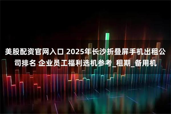 美股配资官网入口 2025年长沙折叠屏手机出租公司排名 企业员工福利选机参考_租期_备用机