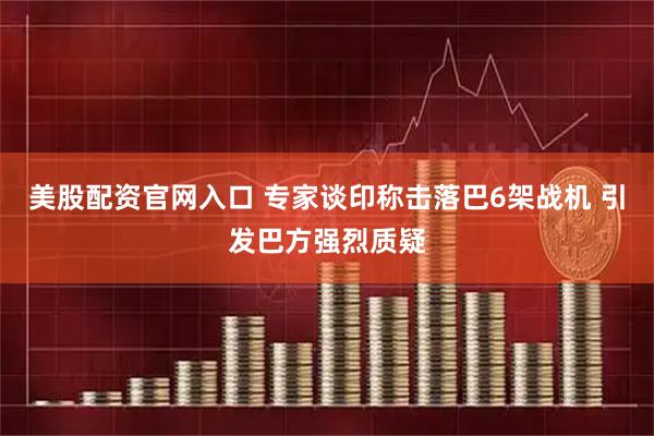 美股配资官网入口 专家谈印称击落巴6架战机 引发巴方强烈质疑