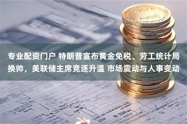 专业配资门户 特朗普宣布黄金免税、劳工统计局换帅，美联储主席竞逐升温 市场震动与人事变动