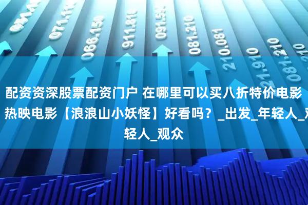 配资资深股票配资门户 在哪里可以买八折特价电影票？热映电影【浪浪山小妖怪】好看吗？_出发_年轻人_观众