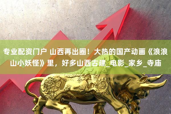 专业配资门户 山西再出圈！大热的国产动画《浪浪山小妖怪》里，好多山西古建_电影_家乡_寺庙