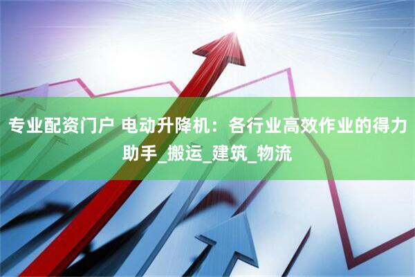 专业配资门户 电动升降机：各行业高效作业的得力助手_搬运_建筑_物流